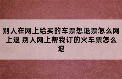 别人在网上给买的车票想退票怎么网上退 别人网上帮我订的火车票怎么退